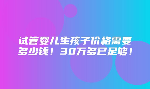 试管婴儿生孩子价格需要多少钱！30万多已足够！