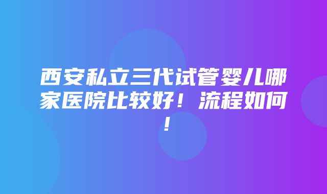 西安私立三代试管婴儿哪家医院比较好！流程如何！