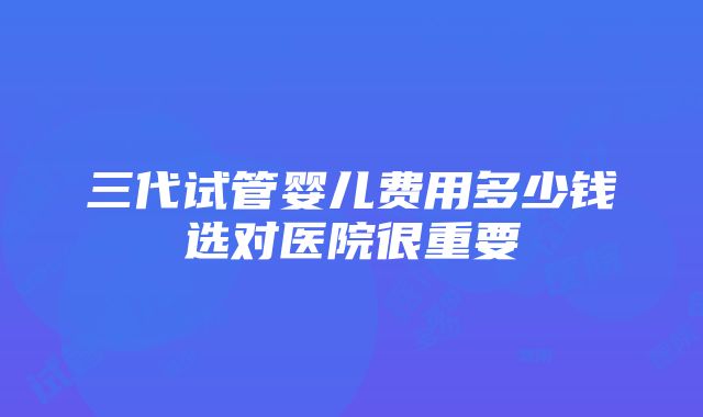 三代试管婴儿费用多少钱选对医院很重要