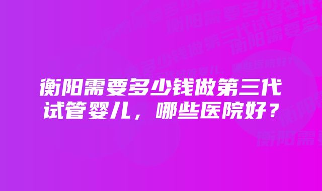 衡阳需要多少钱做第三代试管婴儿，哪些医院好？