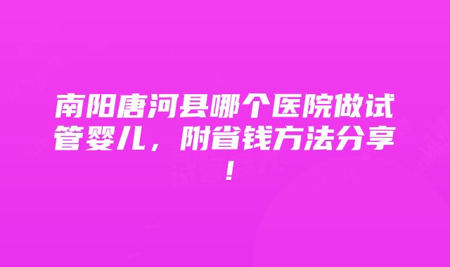 南阳唐河县哪个医院做试管婴儿，附省钱方法分享！