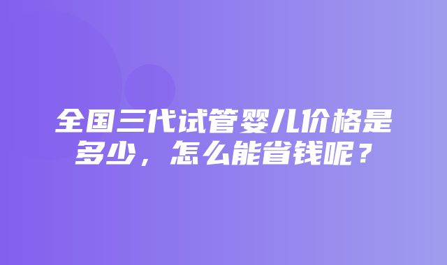 全国三代试管婴儿价格是多少，怎么能省钱呢？