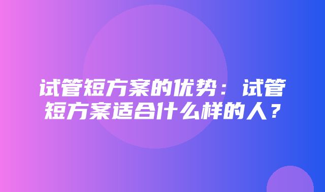 试管短方案的优势：试管短方案适合什么样的人？