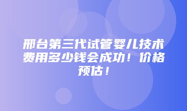 邢台第三代试管婴儿技术费用多少钱会成功！价格预估！