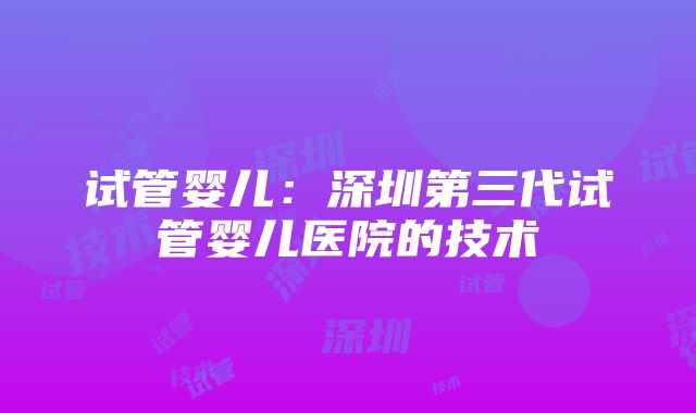 试管婴儿：深圳第三代试管婴儿医院的技术