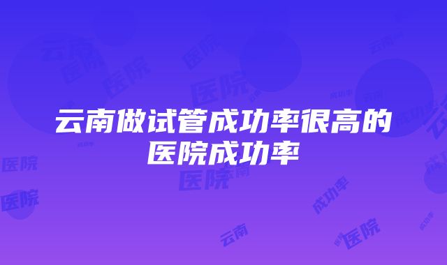 云南做试管成功率很高的医院成功率