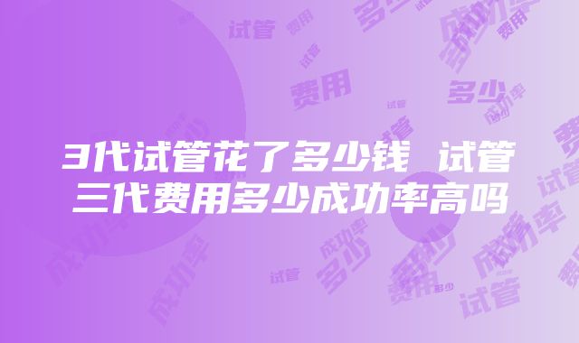 3代试管花了多少钱 试管三代费用多少成功率高吗