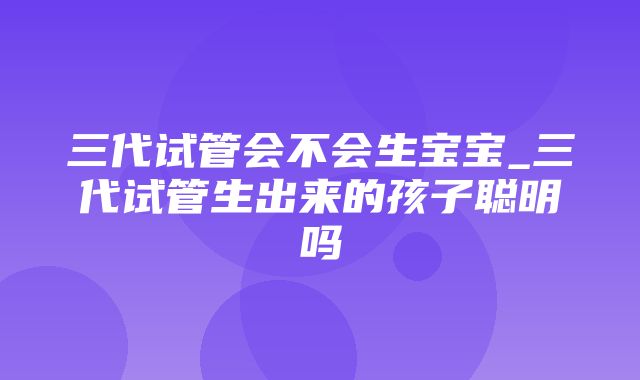 三代试管会不会生宝宝_三代试管生出来的孩子聪明吗