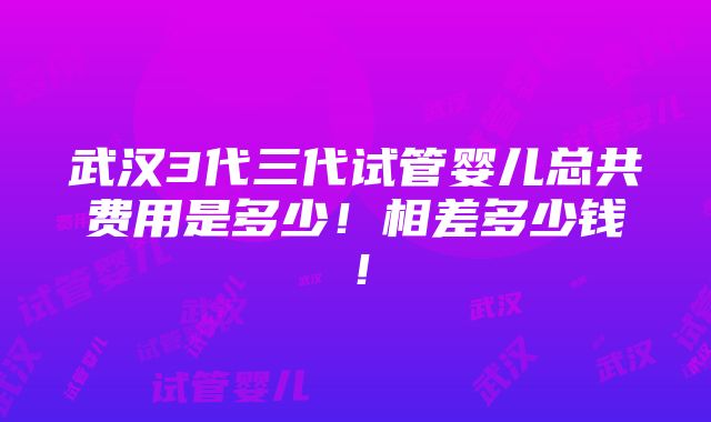 武汉3代三代试管婴儿总共费用是多少！相差多少钱！