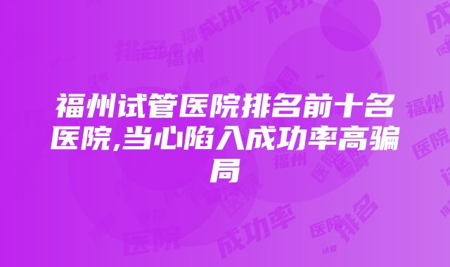 福州试管医院排名前十名医院,当心陷入成功率高骗局