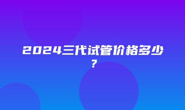 2024三代试管价格多少？