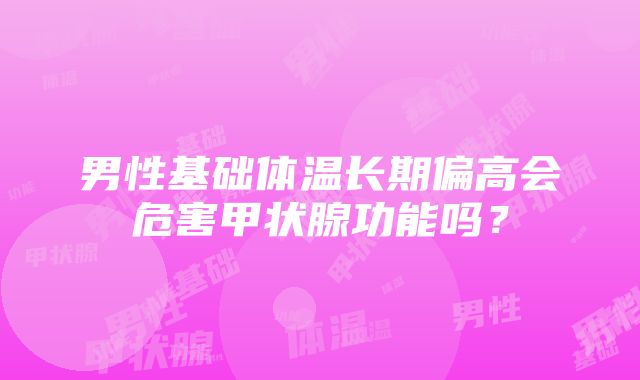 男性基础体温长期偏高会危害甲状腺功能吗？