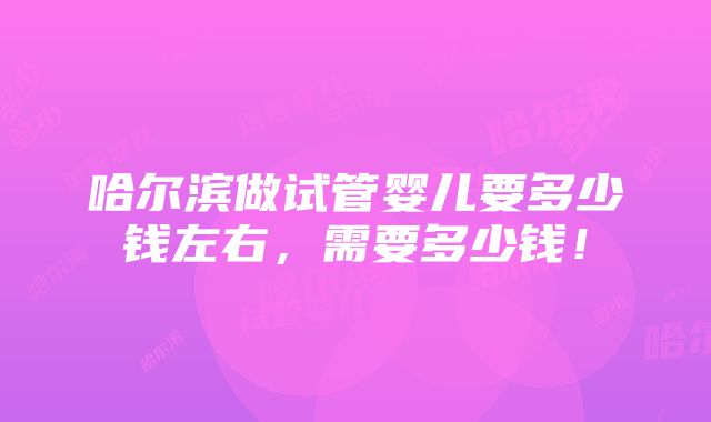 哈尔滨做试管婴儿要多少钱左右，需要多少钱！