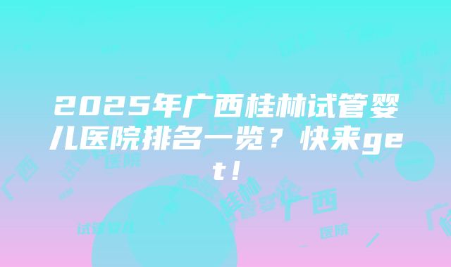 2025年广西桂林试管婴儿医院排名一览？快来get！