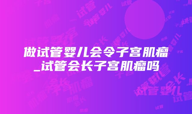 做试管婴儿会令子宫肌瘤_试管会长子宫肌瘤吗