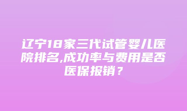 辽宁18家三代试管婴儿医院排名,成功率与费用是否医保报销？