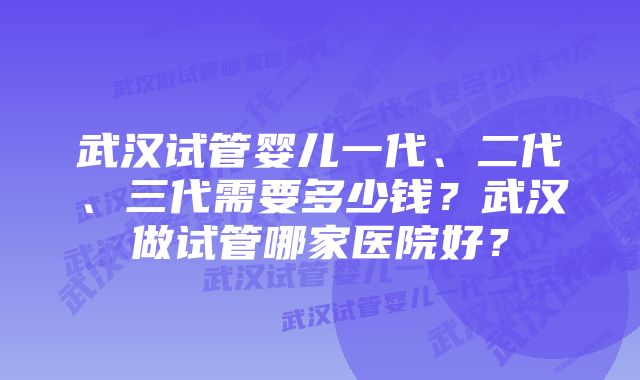 武汉试管婴儿一代、二代、三代需要多少钱？武汉做试管哪家医院好？