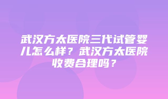 武汉方太医院三代试管婴儿怎么样？武汉方太医院收费合理吗？