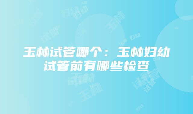 玉林试管哪个：玉林妇幼试管前有哪些检查