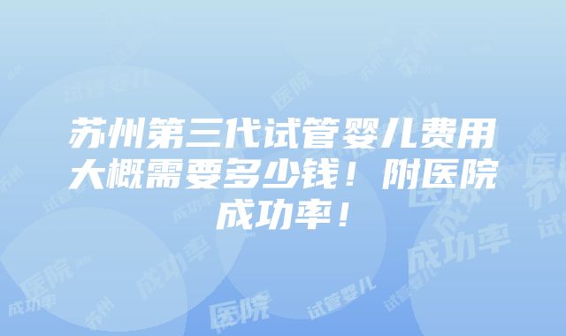 苏州第三代试管婴儿费用大概需要多少钱！附医院成功率！