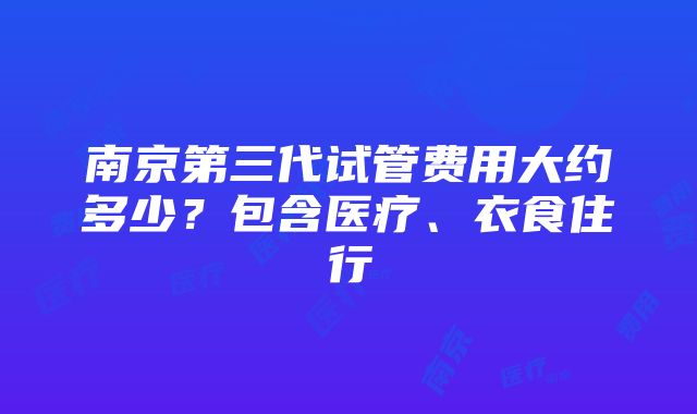 南京第三代试管费用大约多少？包含医疗、衣食住行