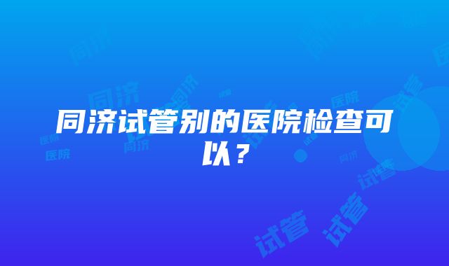 同济试管别的医院检查可以？