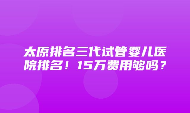 太原排名三代试管婴儿医院排名！15万费用够吗？