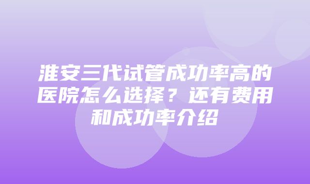 淮安三代试管成功率高的医院怎么选择？还有费用和成功率介绍