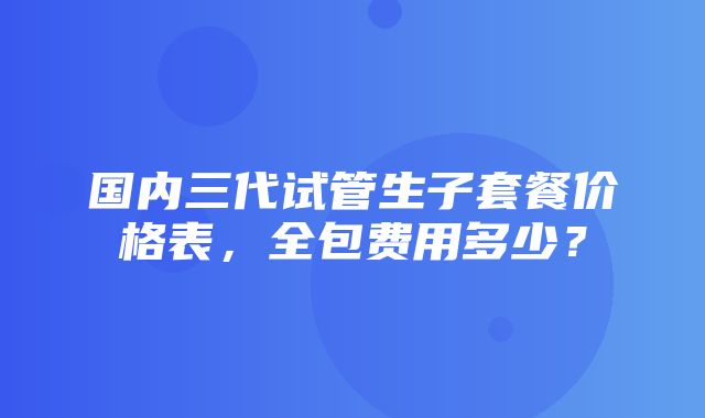 国内三代试管生子套餐价格表，全包费用多少？