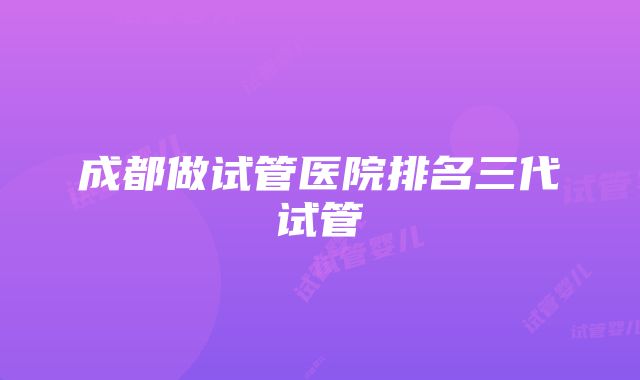 成都做试管医院排名三代试管