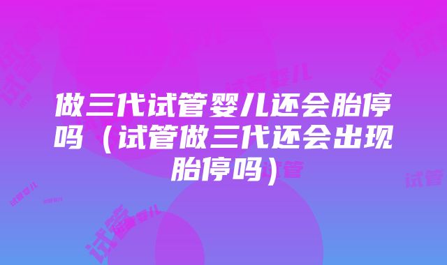 做三代试管婴儿还会胎停吗（试管做三代还会出现胎停吗）