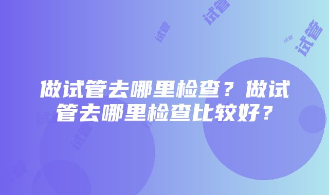 做试管去哪里检查？做试管去哪里检查比较好？