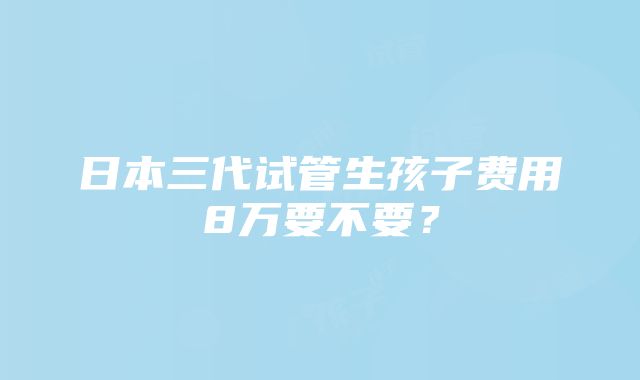 日本三代试管生孩子费用8万要不要？