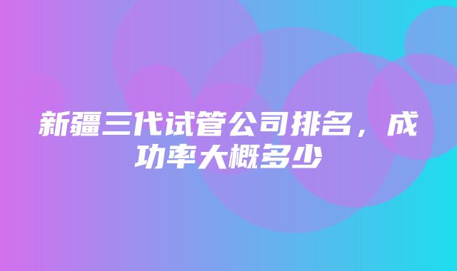 新疆三代试管公司排名，成功率大概多少