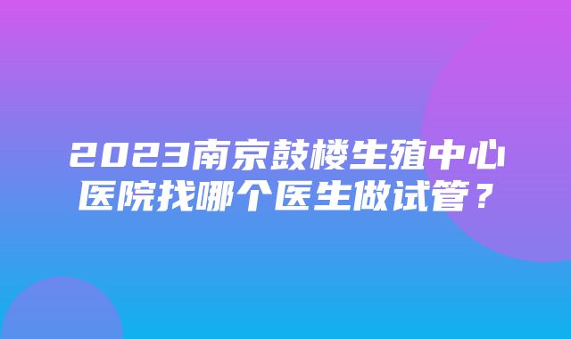 2023南京鼓楼生殖中心医院找哪个医生做试管？