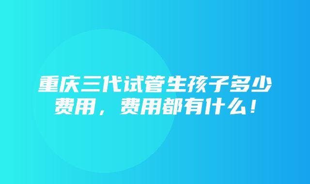 重庆三代试管生孩子多少费用，费用都有什么！