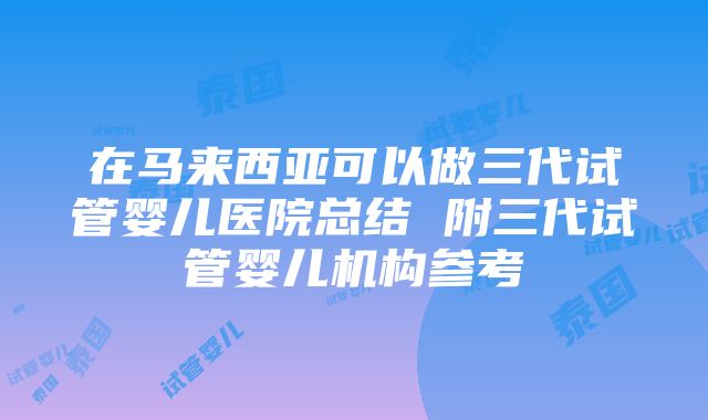 在马来西亚可以做三代试管婴儿医院总结 附三代试管婴儿机构参考