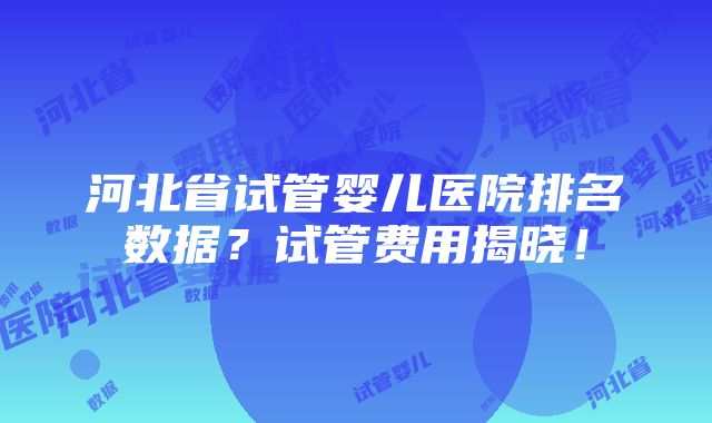 河北省试管婴儿医院排名数据？试管费用揭晓！