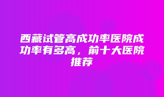 西藏试管高成功率医院成功率有多高，前十大医院推荐