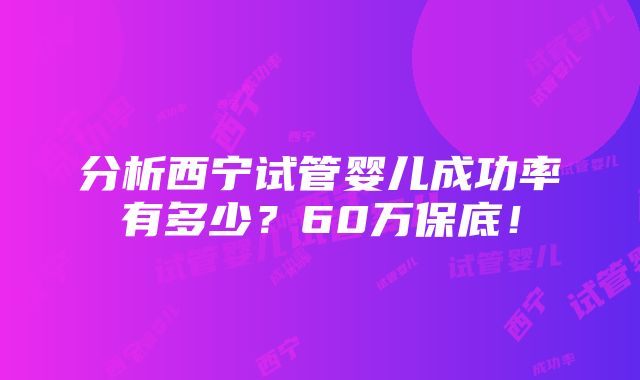 分析西宁试管婴儿成功率有多少？60万保底！