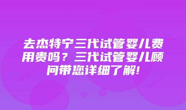 去杰特宁三代试管婴儿费用贵吗？三代试管婴儿顾问带您详细了解!