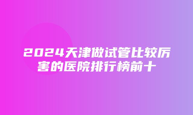 2024天津做试管比较厉害的医院排行榜前十