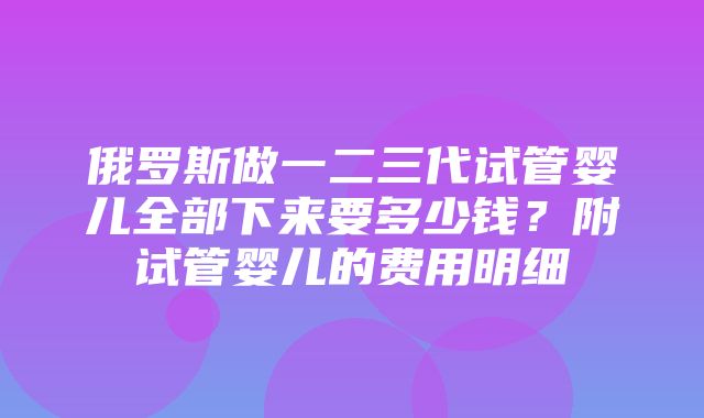 俄罗斯做一二三代试管婴儿全部下来要多少钱？附试管婴儿的费用明细