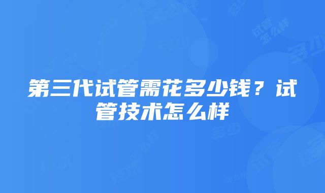 第三代试管需花多少钱？试管技术怎么样