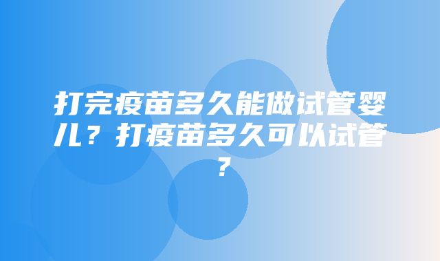 打完疫苗多久能做试管婴儿？打疫苗多久可以试管？