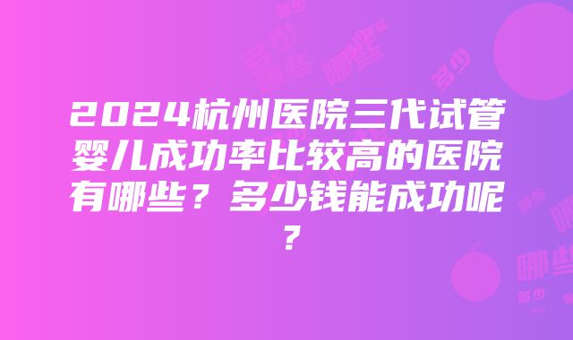 2024杭州医院三代试管婴儿成功率比较高的医院有哪些？多少钱能成功呢？