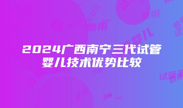 2024广西南宁三代试管婴儿技术优势比较