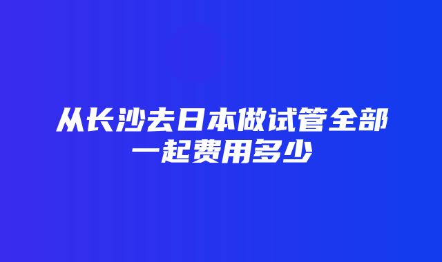 从长沙去日本做试管全部一起费用多少