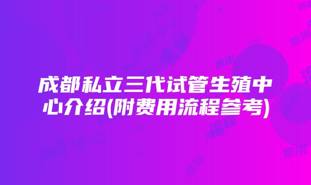 成都私立三代试管生殖中心介绍(附费用流程参考)