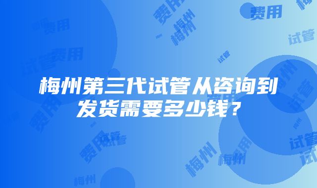 梅州第三代试管从咨询到发货需要多少钱？